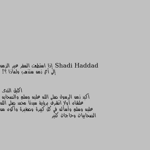 إذا استطعت السفر عبر الزمن 
إلى أي زمن ستذهب ولماذا ؟! أكيد زمن الرسول صلى الله عليه وسلم والصحابه 
علشان أولا اتشرف برؤية سيدنا محمد صلى الله عليه وسلم وأسأله في كل كبيرة وصغيرة وأكون من الصحابيات وحاجات كتير