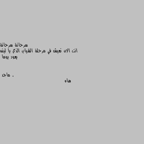 انت الان تعيش في مرحلة الشباب الذي يا ليته يعود يوما . هاه