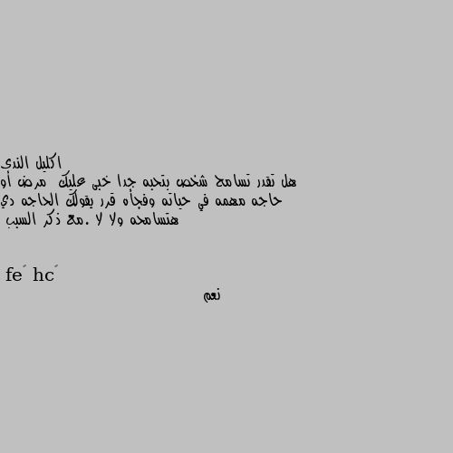 هل تقدر تسامح شخص بتحبه جدا خبى عليك  مرض أو حاجه مهمه في حياته وفجأه قرر يقولك الحاجه دي هتسامحه ولا لا .مع ذكر السبب نعم