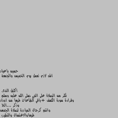 اش لازم نعمل يوم الخميس والجمعة نكثر من الصلاة على النبي صلى الله عليه وسلم 
وقراءة سورة الكهف +باقي الطاعات طبعا من اوراد وذكر ...الخ  
وانتم كرجال المبادرة لصلاة الجمعه طبعاوالاغتسال والتطيب 
ولاتنسون ساعة الإجابة اخر ساعه من يوم الجمعه الدعاء فيه مجاب بإذن الله ولاتنسونا من صالح دعائكم ولكم المثل