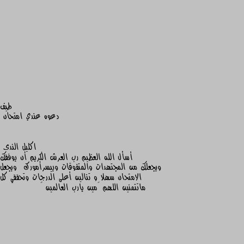 دعوه عندي امتحان أسأل الله العظيم رب العرش الكريم أن يوفقك ويجعلك من المجتهدات والمتفوقات وييسرأمورك  ويجعل الامتحان سهلا و تنالين أعلى الدرجات وتحققي كل ماتتمنين اللهم ٱمين يارب العالمين 🤲