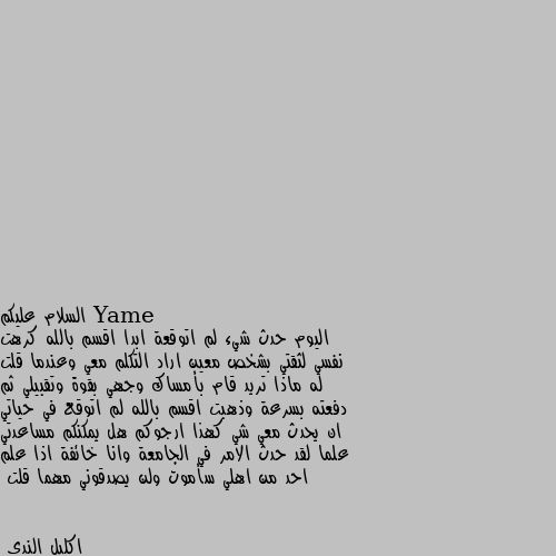 السلام عليكم
اليوم حدث شيء لم اتوقعة ابدا اقسم بالله كرهت نفسي لثقتي بشخص معين اراد التكلم معي وعندما قلت له ماذا تريد قام بأمساك وجهي بقوة وتقبيلي ثم دفعته بسرعة وذهبت اقسم بالله لم اتوقع في حياتي ان يحدث معي شي كهذا ارجوكم هل يمكنكم مساعدتي علما لقد حدث الامر في الجامعة وانا خائفة اذا علم احد من اهلي سأموت ولن يصدقوني مهما قلت سوري 
بالقلم