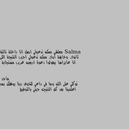 معلشي ممكن تدعولي اصل انا داخلة تالتة ثانوى وخايفة اوى ممكن تدعولي اجيب النتيجة اللى انا عايزاها بيقولوا دعوة اربعين غريب مستجابة توكلي على الله وما في داعي للخوف ربنا يوفقك بس اعلمينا بعد كم النتيجه جبتي بالتوفيق