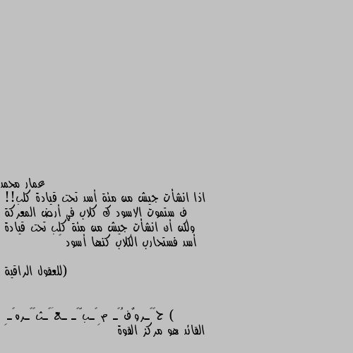 اذا انشأت جيش من مئة أسد تحت قيادة كلب!!
ف ستموت الاسود ك كلاب في أرض المعركة 
ولكن أن انشأت جيش من مئة كلب تحت قيادة
أسد فستحارب الكلاب كنها أسود 😌

            (للعقول الراقية ) القائد هو مركز القوة