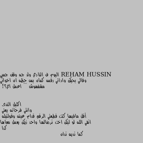 اليوم ف النادي ولد جه وقف جمبي وقالي بحبك واداني رقمه كمان بس حظه ان اخواتي مشفهوش 😂👊🏻 اعمل اي؟! وانتي فرحانه يعني 
أقل مافيها كنت قطعتي الرقم قدام عينه وقولتيله  اتقي الله لو ليك اخت ترضالها واحد زيك يعمل معاها كدا 
كما تدين تدان