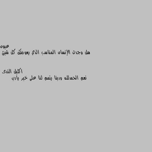 هل وجدت الإنسان المناسب الذي يعوضك كل شيئ نعم الحمدلله وربنا يتمم لنا على خير يارب