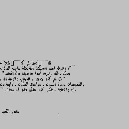 ‏‎''لا أعرف إسم المنطقة الفاصلة مابين السكوت والكلام؛لكن أعرف أنها مأهولة بالمخذولين''
''كل شي كان جاهز ، الجواب والاعتراف ، والتشبيهات ونبرة الصوت ، مواضع السكوت ، وايماءات اليد واختلاق التفكير، كان عليك فقط أن تسأل.''🖤🥀 👍