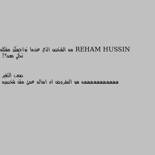 من الشخص الذي عندما تواجهك مشكله تحكي معه؟! هههههههههههه هو المفروض ان اساله عمئ مش شخصيه