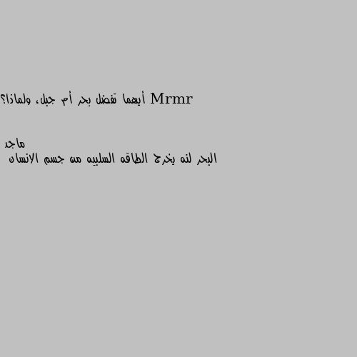 أيهما تفضل بحر أم جبل، ولماذا؟ البحر لنه يخرج الطاقه السلبيه من جسم الانسان