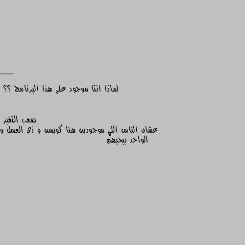 لماذا انتا موجود على هذا البرنامج ؟؟ عشان الناس اللي موجودين هنا كويسن و زي العسل و الواحد بيحبهم