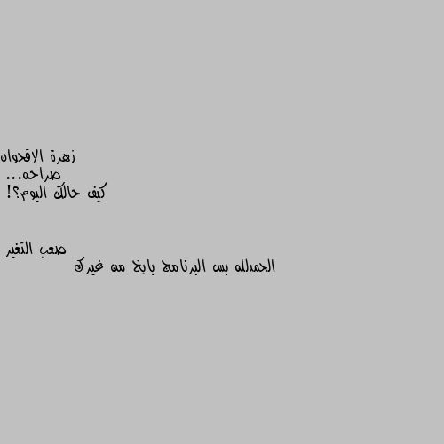 صراحه...
كيف حالك اليوم؟! الحمدلله بس البرنامج بايخ من غيرك