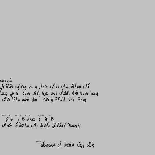 كان هناك شاب راكب حمار و مر بجانبه فتاة في يدها وردة قال الشاب اول مرة ارى وردة  و في يدها وردة  ردت الفتاة و قلت 🤔 هل تعلم ماذا قالت ياوسخ لاتغازلني ياقليل للابد ماعندك خوات 


بالله إيش عتقول أو عتضحك😂😂👊🏼