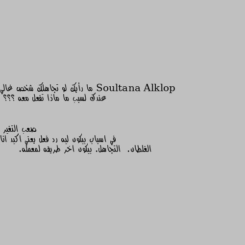 ما رأيك لو تجاهلك شخص غالي عندك لسبب ما ماذا تفعل معه ؟؟؟ في اسباب بيكون ليه رد فعل يعني اكيد انا الغلطان.  التجاهل. بيكون اخر طريقه لمعمله.