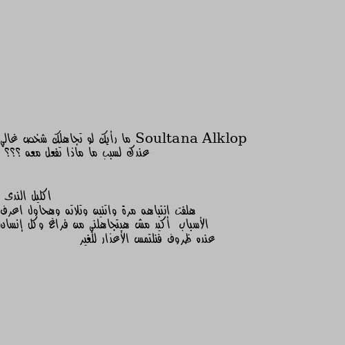 ما رأيك لو تجاهلك شخص غالي عندك لسبب ما ماذا تفعل معه ؟؟؟ هلفت انتباهه مرة واتنين وتلاته وهحاول اعرف الأسباب  أكيد مش هيتجاهلني من فراغ وكل إنسان عنده ظروف فنلتمس الأعذار للغير