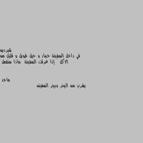 في داخل السفينة حمار و حبل طويل و قليل من الاكل 🤔 إذا غرقت السفينة  ماذا ستفعل يشرب من البحر ويجر السفينه