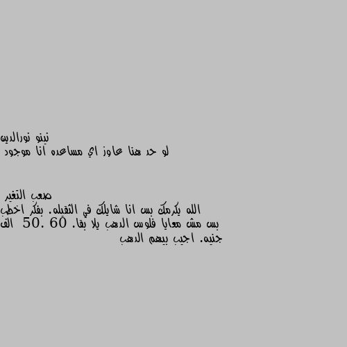 لو حد هنا عاوز اي مساعده انا موجود الله يكرمك بس انا شايلك في الثقيله. بفكر اخطب بس مش معايا فلوس الدهب يلا بقا.  50. 60 الف جنيه. اجيب بيهم الدهب