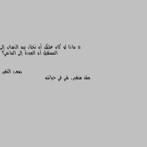 ماذا لو كان عليك أن تختار بين الذهاب إلى المستقبل أو العودة إلى الماضي؟ مش هنغير. شي في حياتنه