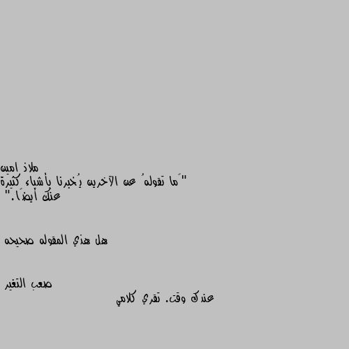 "‏ما تقولهُ عن الآخرين يُخبرنا بأشياء كثيرة عنك أيضًا."


هل هذي المقوله صحيحه عندك وقت. تقري كلامي