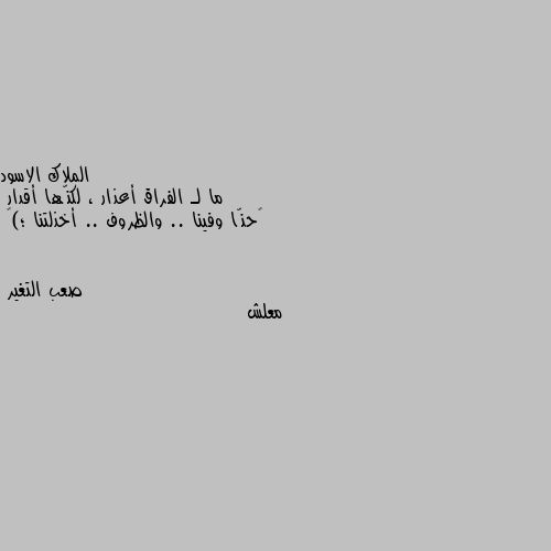 ما لـ الفراق أعذار ، لكنّها أقدار 
‏حنّا وفينا .. والظروف .. أخذلتنا ؛)🖤 معلش