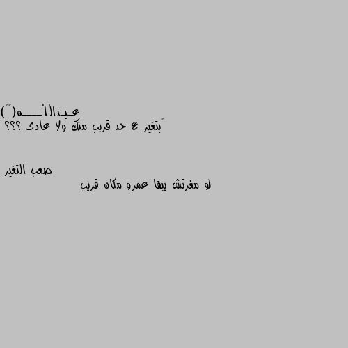 ‏بتغير ع حد قريب منك ولا عادى ؟؟؟ لو مغرتش يبقا عمرو مكان قريب