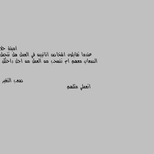 عندما تقابلون اشخاص انانيين في العمل هل تتحمل الصعاب معهم ام تنسحب من العمل من اجل راحتك اتعملي مثلهم