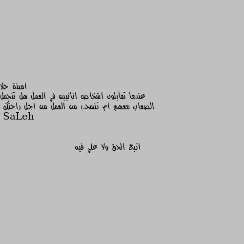 عندما تقابلون اشخاص انانيين في العمل هل تتحمل الصعاب معهم ام تنسحب من العمل من اجل راحتك اتبع الحق ولا علي فيه