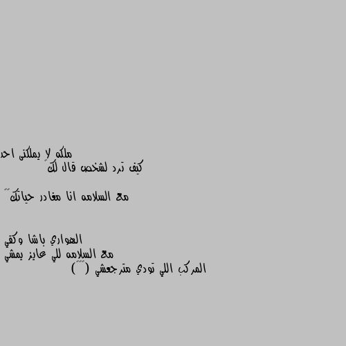 كيف ترد لشخص قال لك👇

         مع السلامه انا مغادر حياتك💔💕 مع السلامه للي عايز يمشي 
المركب اللي تودي مترجعشي (◉‿◉)