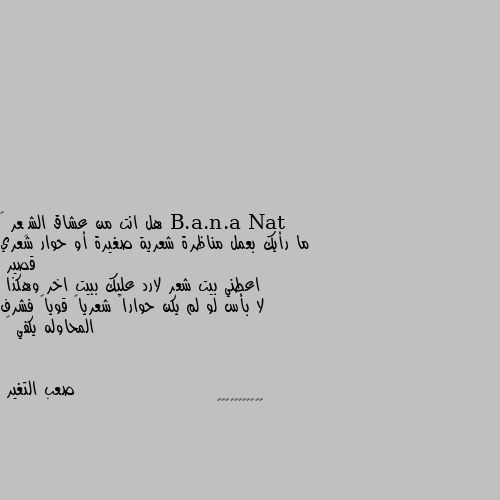 هل انت من عشاق الشِعر 🤔
ما رأيك بعمل مناظرة شعرية صغيرة أو حوار شعري قصير 
اعطني بيت شعر لارد عليك ببيت اخر وهكذا 
لا بأس لو لم يكن حواراً شعرياً قوياً فشرف المحاوله يكفي 💪 🙄🙄🙄🙄🙄🙄🙄🙄🙄🙄🙄