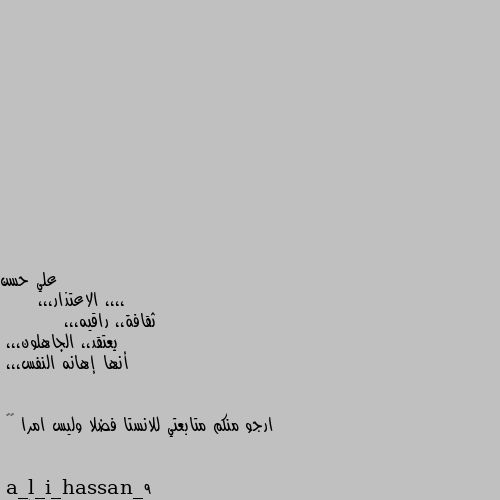 ،،،، الاعتذار،،،
     ثقافة،، راقيه،،، 
         يعتقد،، الجاهلون،،،
أنها إهانه النفس،،،


ارجو منكم متابعتي للانستا فضلا وليس امرا 🌹🌹
a_l_i_hassan_9 😘😘😘😘😘😘😘😘