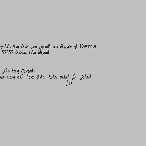 لو خيروك بين الماضي تغير حدث والا القادم لمعرفة ماذا سيحدث ؟؟؟؟؟ الماضي  لكي اجلس جانبآ  واري ماذا  كان يحدث من حولي