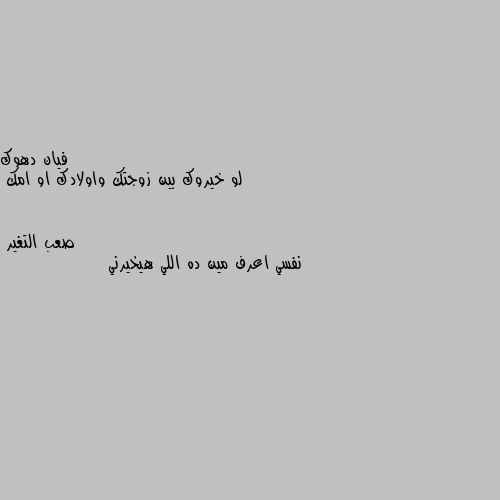 لو خيروك بين زوجتك واولادك او امك نفسي اعرف مين ده اللي هيخيرني