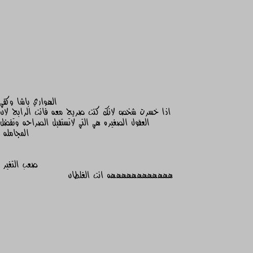 اذا خسرت شخص لانك كنت صريح معه فانت الرابح لان العقول الصغيره هي التي لاتستقبل الصراحه وتفضل المجامله ههههههههههههه انت الغلطان