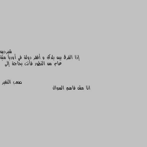 إذا الفرق بين بلدك و أفقر دولة في أوربا مئة عام من التطور فأنت بحاجة إلى 🤔 انا مش فاهم السوال