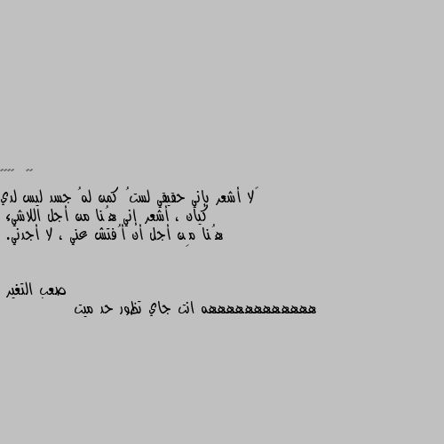 ‏لا أشعر بإني حقيقي لستُ كمن لهُ جسد ليس لدي كيان ، أشعر إني هُنا من أجل اللاشيء 
هُنا مِن أجل أن أُفتش عني ، لا أجدني. ههههههههههههه انت جاي تظور حد ميت