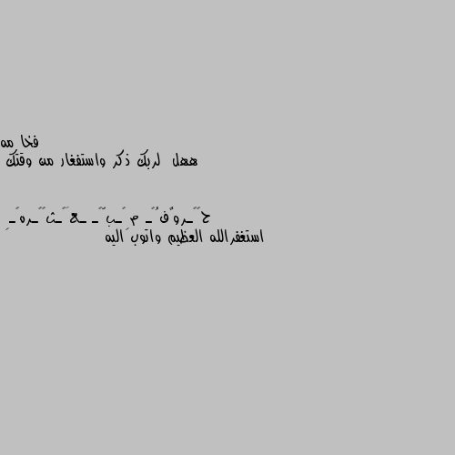 ههل  لربك ذكر واستفغار من وقتك استغفرالله العظيم واتوب اليه