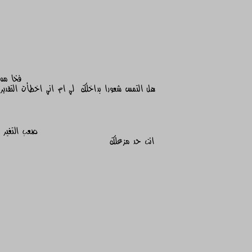 هل التمس شعورا بداخلك  لي ام اني اخطأت التقدير انت حد مزعلك