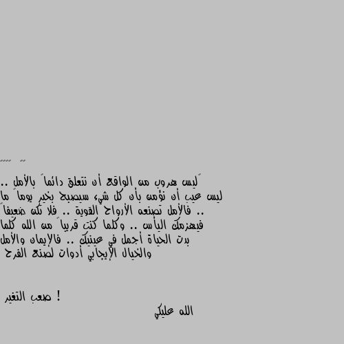 ‏ليس هروب من الواقع أن نتعلق دائماً بالأمل .. ليس عيب أن نؤمن بأن كل شيء سيصبح بخير يوماً ما .. فالأمل تصنعه الأرواح القوية .. فلا تكن ضعيفاً فيهزمك اليأس .. وكلما كنت قريباً من الله كلما بدت الحياة أجمل في عينيك .. فالإيمان والأمل والخيال الإيجابي أدوات لصنع الفرح ! الله عليكي