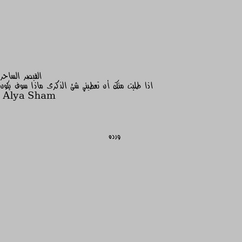 اذا طلبت منك أن تعطيني شئ الذكرى ماذا سوف يكون ورده