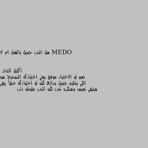 هل الحب جميل بالفعل ام لا نعم لو الاختيار موفق يعني اختيارك الصحيح هو اللي يخليه جميل ورائع لكن لو اختيارك خطأ يبقى هتبقى تعيس وهتكره تحب لكن الحب ملوش ذنب