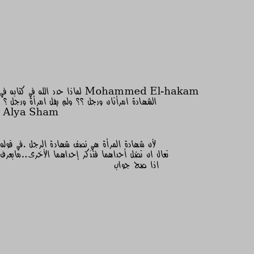 لماذا حدد الله في كتابه في الشهادة امرأتان ورجل ؟؟ ولم يقل امرأة ورجل ؟ لأن شهادة المرأة هي نصف شهادة الرجل .في قوله تعال ان تضل أحداهما فتذكر إحداهما الأخرى..مابعرف اذا صح جواب