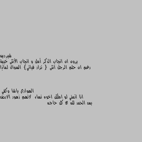 يرون ان انجاب الذكر أمل و انجاب الأنثى خيبة رغم ان حلم الرجل انثى { نزار قباني} السوال لماذا 🤔 انا اتمني لو املك اخوه نساء  لانهم زهور الارض بس الحمد لله ع كل حاجه