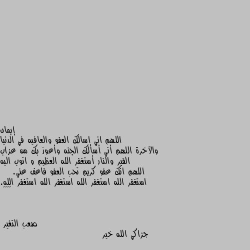 اللهم اني اسالك العفو والعافيه في الدنيا والآخرة اللهم أني أسألك الجنه وأعوز بك من عزاب القبر والنار أستغفر الله العظيم و اتوب اليه اللهم انك عفو كريم تحب العفو فاعف عني.     استغفر الله استغفر الله استغفر الله استغفر الله.   🌹♥️😔 جزاكي الله خير