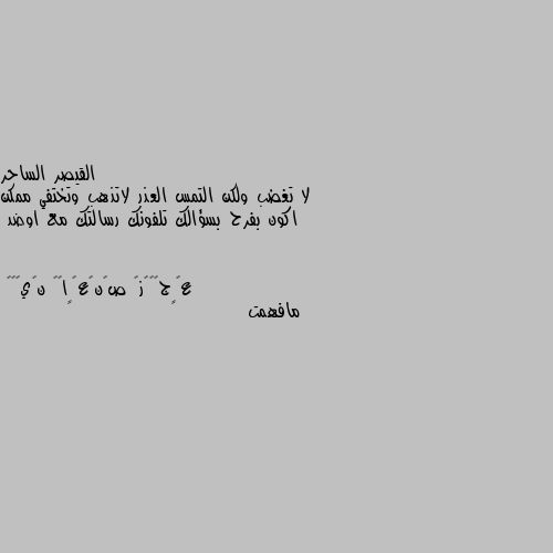 لا تغضب ولكن التمس العذر لاتذهب وتختفي ممكن اكون بفرح بسؤالك تلفونك رسالتك مع اوضد مافهمت