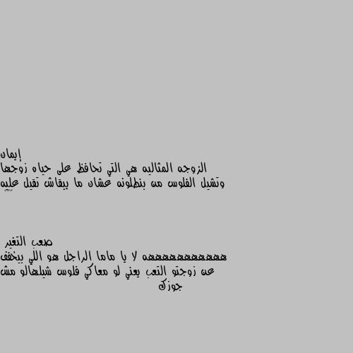 الزوجه المثاليه هي التي تحافظ على حياه زوجها وتشيل الفلوس من بنطلونه عشان ما يبقاش تقيل عليه 😅😁🌹 هههههههههههه لا يا ماما الراجل هو اللي بيخفف عن زوجتو التعب يعني لو معاكي فلوس شيلهالو مش جوزك