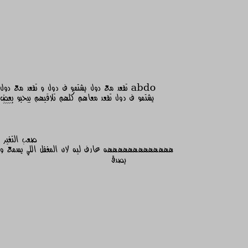 تقعد مع دول يشتمو ف دول و تقعد مع دول يشتمو ف دول تقعد معاهم كلهم تلاقيهم بيحبو بعض 🤷🏻‍♂️ هههههههههههههه عارف ليه لان المغفل اللي يسمع و يصدق