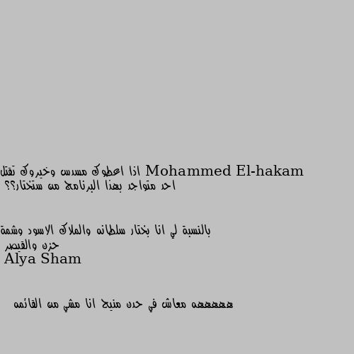 اذا اعطوك مسدس وخيروك تقتل احد متواجد بهذا البرنامج من ستختار؟؟


بالنسبة لي انا بختار سلطانه والملاك الاسود وشمة حزن والقيصر هههههه معاش في حدن منيح انا مشي من القائمه