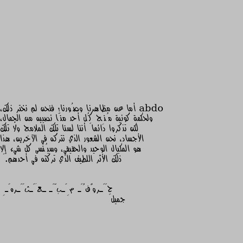 أما عن مظاهرنا وصُورنا؛ فنحن لم نختر ذلك، ولحكمة كونية مُنِح كُل أحد منّا نصيبه من الجمال، لكن تذكروا دائماً أننا لسنا تلك الملامح ولا تلك الأجساد، نحن الشعور الذي نتركه في الآخرين، هذا هو المكيال الوحيد والحقيقي، وسيُنسى كل شيء إلا ذلك الأثر اللطيف الذي تركته في أحدهم.🖤 جميل👌