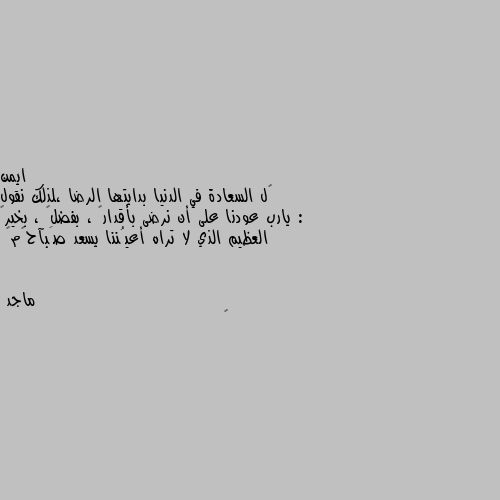 گل السعادة في الدنيا بدايتها الرضا ،لذلك نقول : يارب عودنا على أن نرضى بأقدارگ ، بفضلگ ، بخيرگ العظيم الذي لا تراه أعيُننا يسعد صَبآحگم❤ 👍