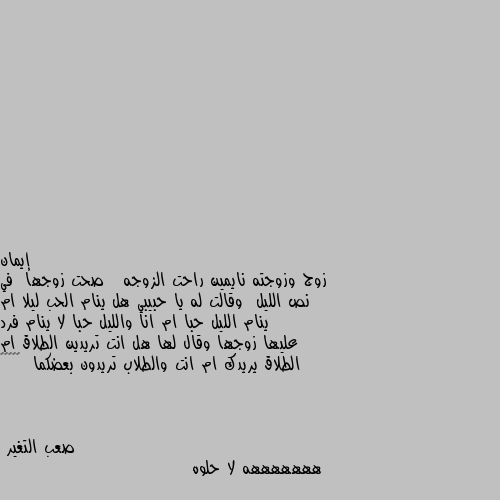 زوج وزوجته نايمين راحت الزوجه   صحت زوجها  في نص الليل  وقالت له يا حبيبي هل ينام الحب ليلا ام ينام الليل حبا ام انا والليل حبا لا ينام فرد عليها زوجها وقال لها هل انت تريدين الطلاق ام الطلاق يريدك ام انت والطلاب تريدون بعضكما  😁😁😁😅😅 هههههههه لا حلوه