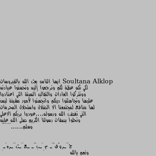 ايها الناس بعث الله بالفيروسات لكي تكن عظة لكم وترجعوا إليه وتحسنوا عبادته ووتتركوا العادات والتقاليد السيئة التي اعتادوا عليها وتجاهلتوا دينكم واتجهتوا لأمور مشينة ليس لها منافع لمجتمعنا الا الضلال واستحلال المحرمات التي تغضب الله ورسوله....عودوا بربكم الاعلي وتحلوا بصفات رسولنا الكريم صلى الله عليه وسلم......👌🤲🤲🌹🎀❤️ ونعم بالله